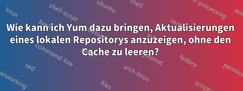 Wie kann ich Yum dazu bringen, Aktualisierungen eines lokalen Repositorys anzuzeigen, ohne den Cache zu leeren?