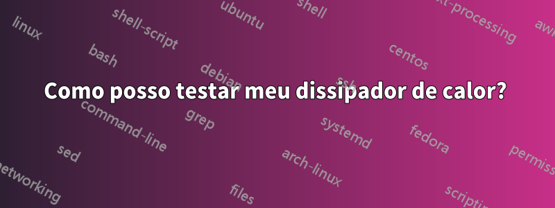 Como posso testar meu dissipador de calor?