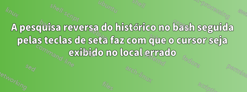 A pesquisa reversa do histórico no bash seguida pelas teclas de seta faz com que o cursor seja exibido no local errado