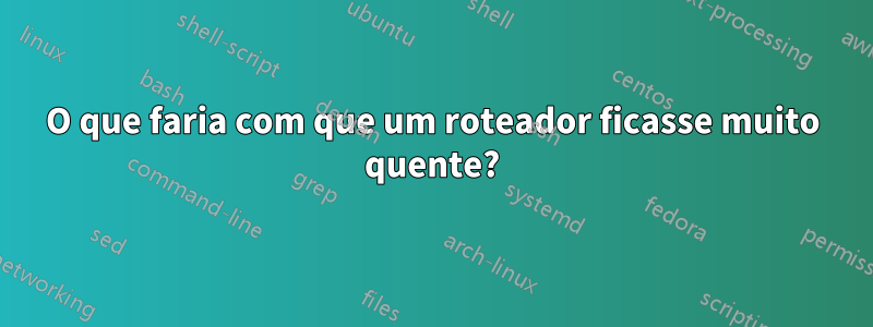 O que faria com que um roteador ficasse muito quente?