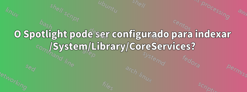 O Spotlight pode ser configurado para indexar /System/Library/CoreServices?