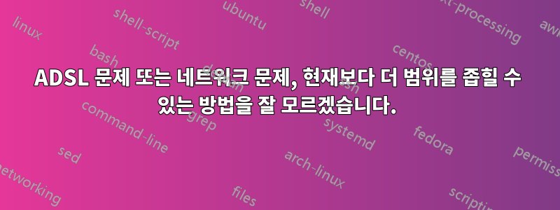 ADSL 문제 또는 네트워크 문제, 현재보다 더 범위를 좁힐 수 있는 방법을 잘 모르겠습니다.