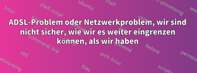 ADSL-Problem oder Netzwerkproblem, wir sind nicht sicher, wie wir es weiter eingrenzen können, als wir haben