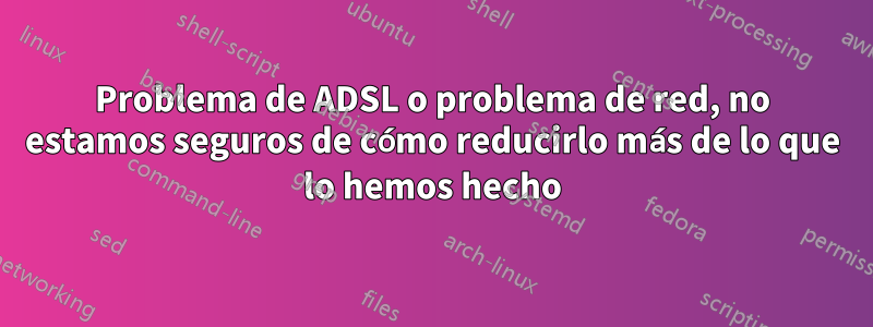 Problema de ADSL o problema de red, no estamos seguros de cómo reducirlo más de lo que lo hemos hecho