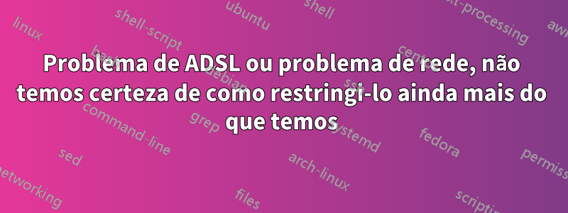 Problema de ADSL ou problema de rede, não temos certeza de como restringi-lo ainda mais do que temos