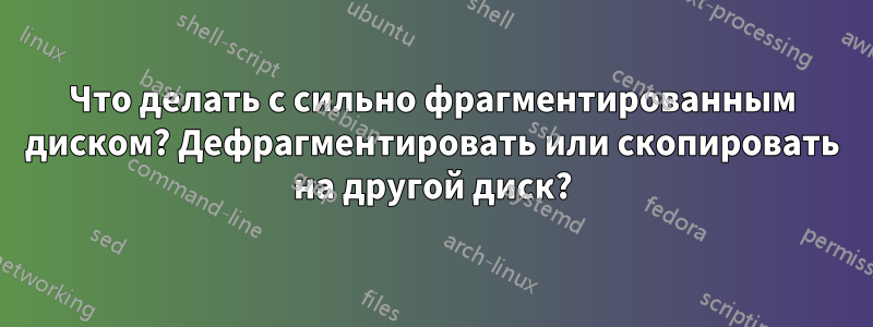 Что делать с сильно фрагментированным диском? Дефрагментировать или скопировать на другой диск?