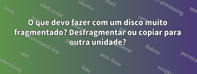 O que devo fazer com um disco muito fragmentado? Desfragmentar ou copiar para outra unidade?