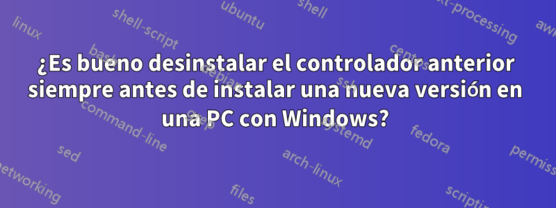 ¿Es bueno desinstalar el controlador anterior siempre antes de instalar una nueva versión en una PC con Windows?