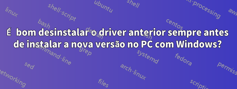 É bom desinstalar o driver anterior sempre antes de instalar a nova versão no PC com Windows?