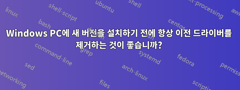 Windows PC에 새 버전을 설치하기 전에 항상 이전 드라이버를 제거하는 것이 좋습니까?