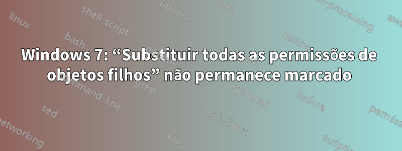 Windows 7: “Substituir todas as permissões de objetos filhos” não permanece marcado