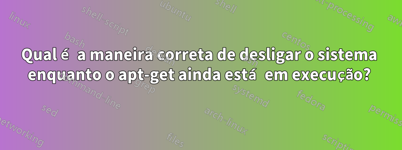 Qual é a maneira correta de desligar o sistema enquanto o apt-get ainda está em execução?