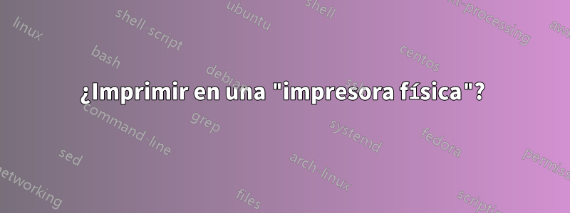 ¿Imprimir en una "impresora física"?