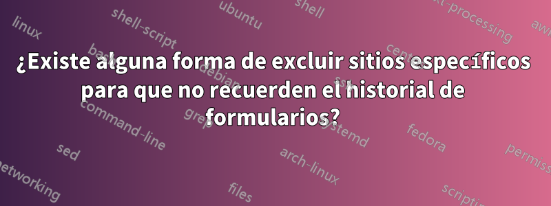 ¿Existe alguna forma de excluir sitios específicos para que no recuerden el historial de formularios?