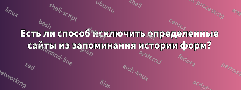 Есть ли способ исключить определенные сайты из запоминания истории форм?