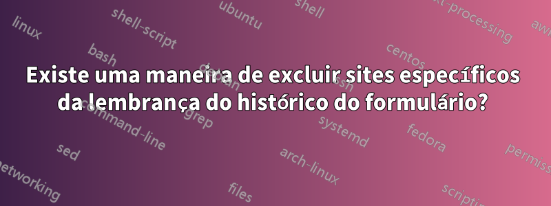 Existe uma maneira de excluir sites específicos da lembrança do histórico do formulário?