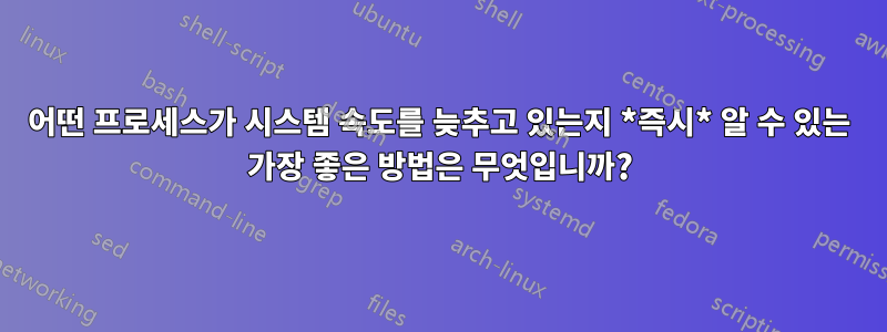 어떤 프로세스가 시스템 속도를 늦추고 있는지 *즉시* 알 수 있는 가장 좋은 방법은 무엇입니까?