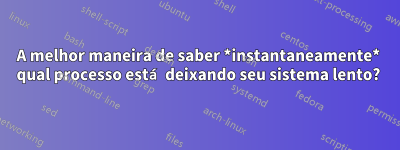 A melhor maneira de saber *instantaneamente* qual processo está deixando seu sistema lento?