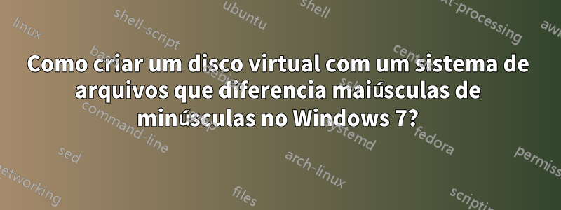 Como criar um disco virtual com um sistema de arquivos que diferencia maiúsculas de minúsculas no Windows 7?