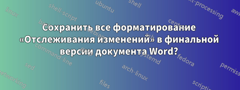 Сохранить все форматирование «Отслеживания изменений» в финальной версии документа Word?