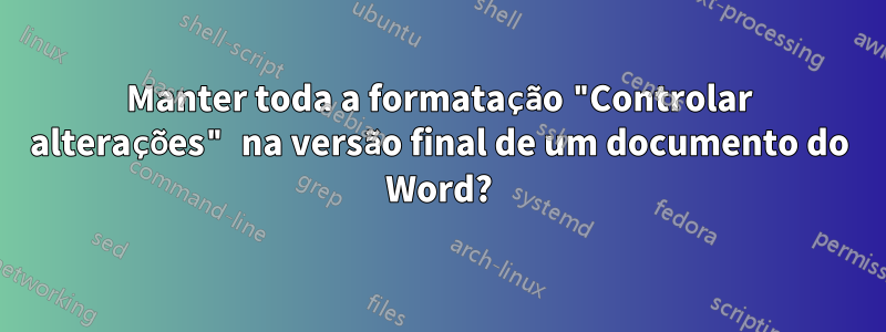 Manter toda a formatação "Controlar alterações" na versão final de um documento do Word?