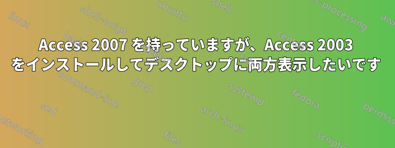 Access 2007 を持っていますが、Access 2003 をインストールしてデスクトップに両方表示したいです 