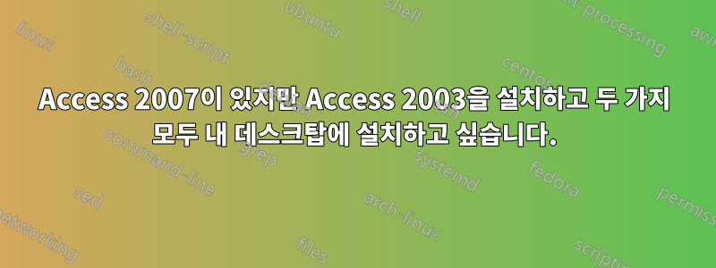 Access 2007이 있지만 Access 2003을 설치하고 두 가지 모두 내 데스크탑에 설치하고 싶습니다.