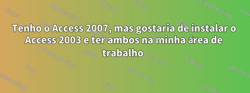 Tenho o Access 2007, mas gostaria de instalar o Access 2003 e ter ambos na minha área de trabalho 