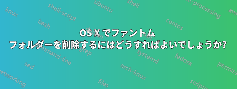 OS X でファントム フォルダーを削除するにはどうすればよいでしょうか?