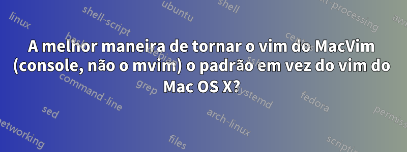 A melhor maneira de tornar o vim do MacVim (console, não o mvim) o padrão em vez do vim do Mac OS X?