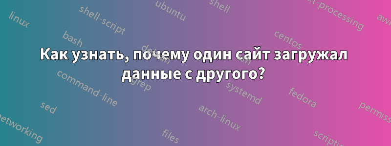 Как узнать, почему один сайт загружал данные с другого?