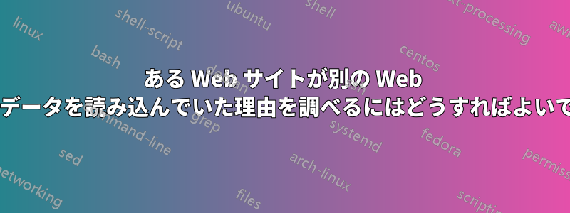 ある Web サイトが別の Web サイトからデータを読み込んでいた理由を調べるにはどうすればよいでしょうか?