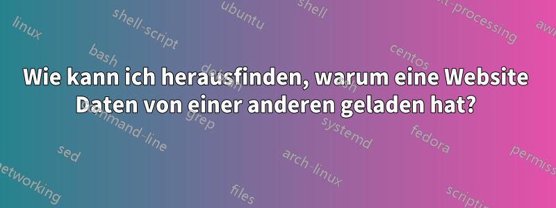 Wie kann ich herausfinden, warum eine Website Daten von einer anderen geladen hat?