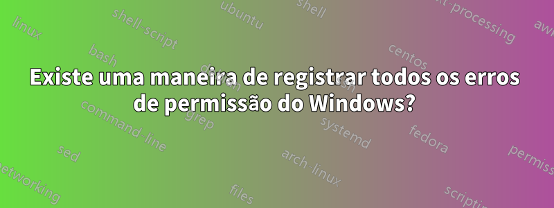 Existe uma maneira de registrar todos os erros de permissão do Windows?