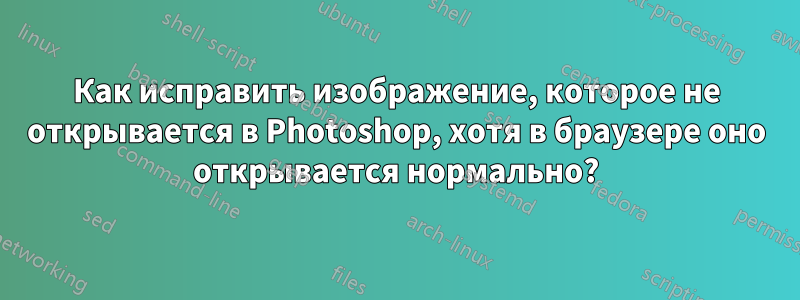 Как исправить изображение, которое не открывается в Photoshop, хотя в браузере оно открывается нормально?