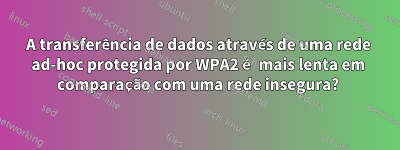 A transferência de dados através de uma rede ad-hoc protegida por WPA2 é mais lenta em comparação com uma rede insegura?