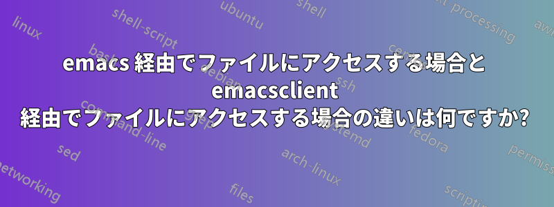 emacs 経由でファイルにアクセスする場合と emacsclient 経由でファイルにアクセスする場合の違いは何ですか?