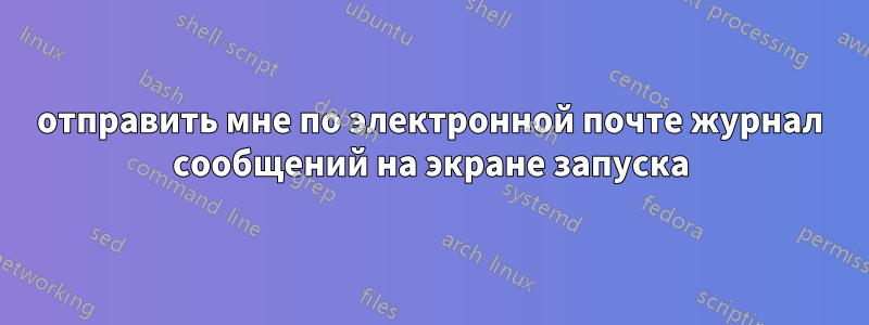 отправить мне по электронной почте журнал сообщений на экране запуска