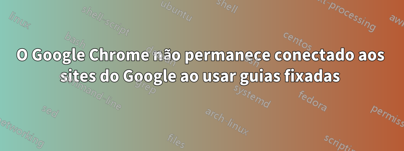 O Google Chrome não permanece conectado aos sites do Google ao usar guias fixadas