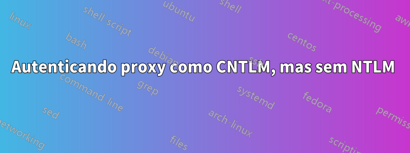 Autenticando proxy como CNTLM, mas sem NTLM