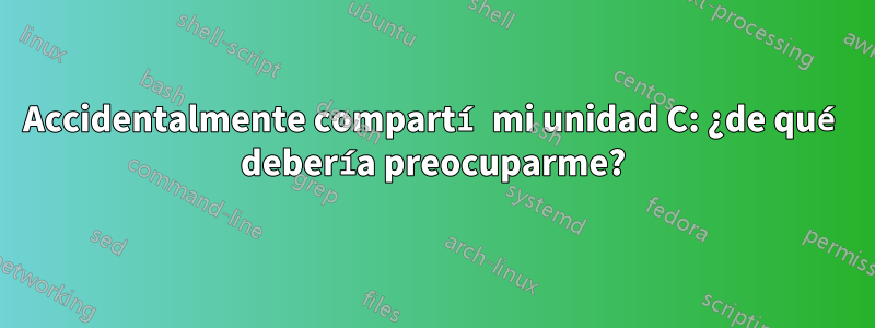 Accidentalmente compartí mi unidad C: ¿de qué debería preocuparme?