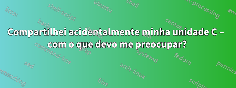 Compartilhei acidentalmente minha unidade C – com o que devo me preocupar?