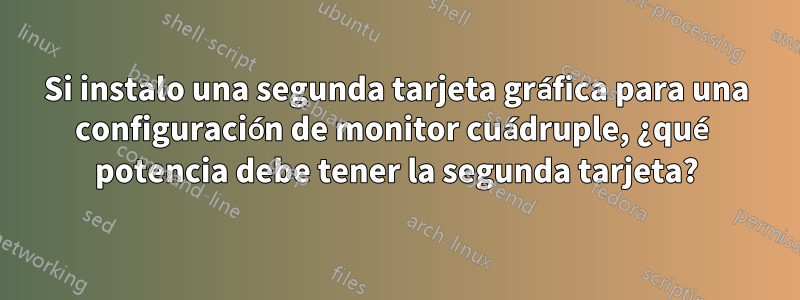 Si instalo una segunda tarjeta gráfica para una configuración de monitor cuádruple, ¿qué potencia debe tener la segunda tarjeta?