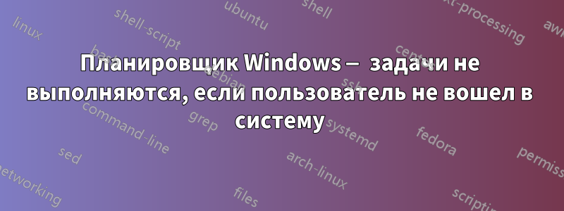 Планировщик Windows — задачи не выполняются, если пользователь не вошел в систему