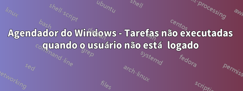 Agendador do Windows - Tarefas não executadas quando o usuário não está logado