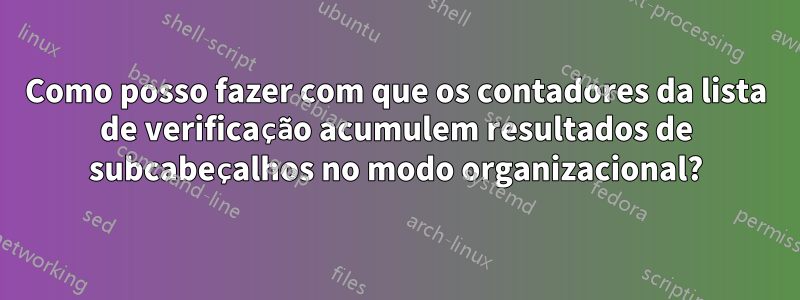 Como posso fazer com que os contadores da lista de verificação acumulem resultados de subcabeçalhos no modo organizacional?