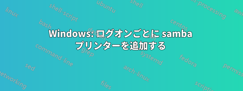 Windows: ログオンごとに samba プリンターを追加する