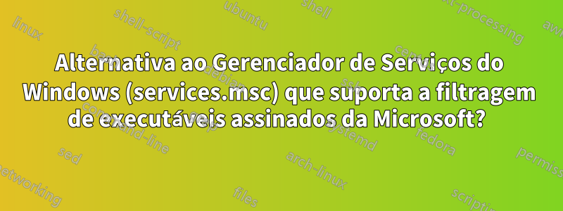 Alternativa ao Gerenciador de Serviços do Windows (services.msc) que suporta a filtragem de executáveis ​​assinados da Microsoft? 