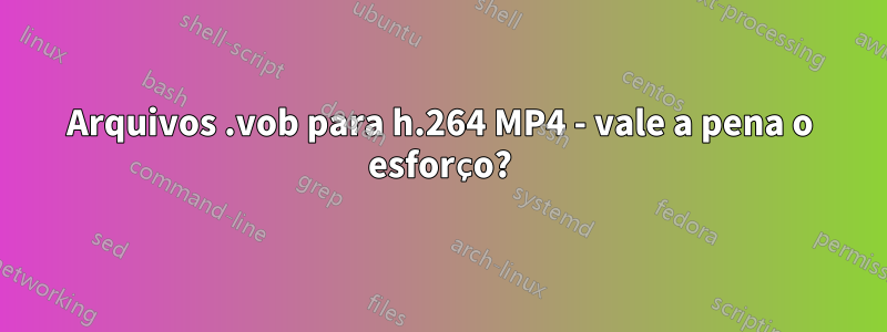 Arquivos .vob para h.264 MP4 - vale a pena o esforço?