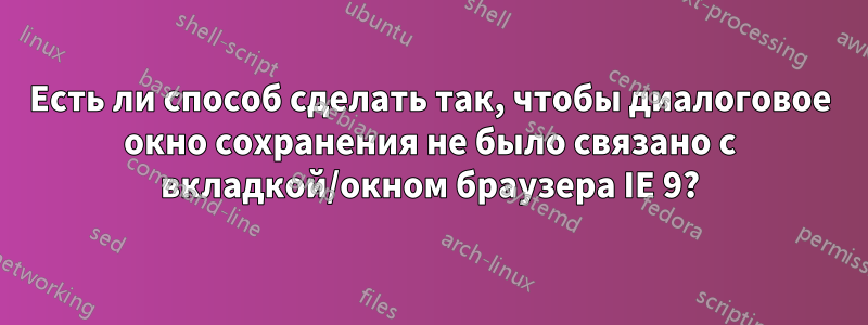 Есть ли способ сделать так, чтобы диалоговое окно сохранения не было связано с вкладкой/окном браузера IE 9?